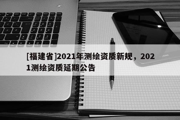 [福建省]2021年測(cè)繪資質(zhì)新規(guī)，2021測(cè)繪資質(zhì)延期公告
