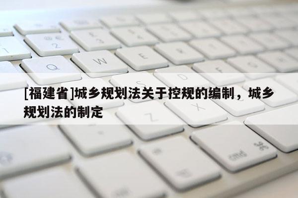 [福建省]城鄉(xiāng)規(guī)劃法關(guān)于控規(guī)的編制，城鄉(xiāng)規(guī)劃法的制定