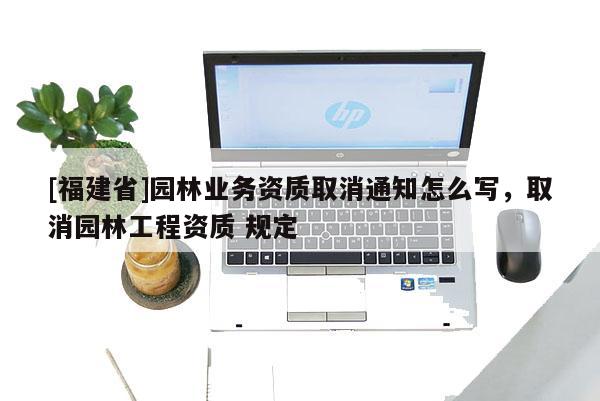 [福建省]園林業(yè)務(wù)資質(zhì)取消通知怎么寫，取消園林工程資質(zhì) 規(guī)定
