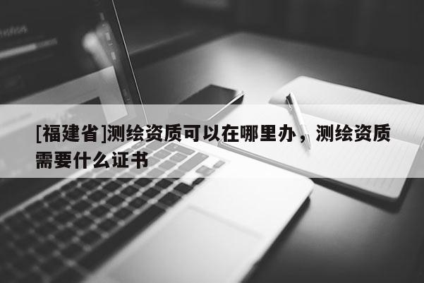 [福建省]測(cè)繪資質(zhì)可以在哪里辦，測(cè)繪資質(zhì)需要什么證書(shū)
