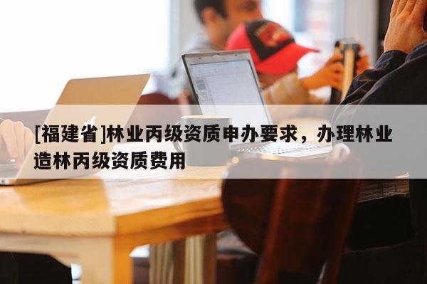 [福建省]林業(yè)丙級資質(zhì)申辦要求，辦理林業(yè)造林丙級資質(zhì)費(fèi)用