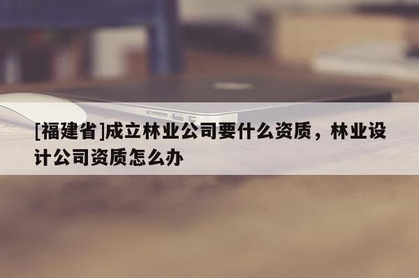 [福建省]成立林業(yè)公司要什么資質(zhì)，林業(yè)設(shè)計公司資質(zhì)怎么辦