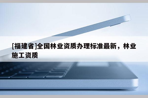 [福建省]全國林業(yè)資質(zhì)辦理標(biāo)準(zhǔn)最新，林業(yè)施工資質(zhì)
