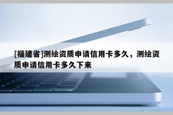 [福建省]測(cè)繪資質(zhì)申請(qǐng)信用卡多久，測(cè)繪資質(zhì)申請(qǐng)信用卡多久下來(lái)