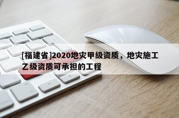 [福建省]2020地災甲級資質，地災施工乙級資質可承擔的工程