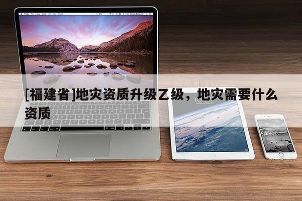 [福建省]地災資質升級乙級，地災需要什么資質