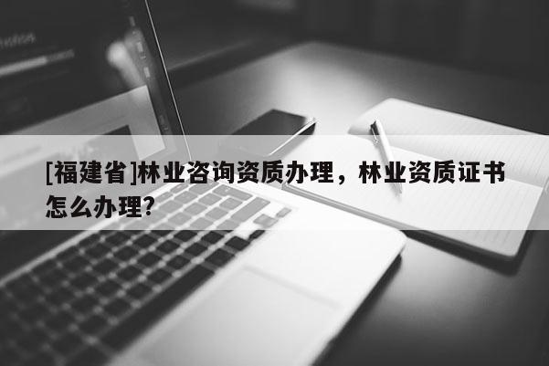 [福建省]林業(yè)咨詢資質(zhì)辦理，林業(yè)資質(zhì)證書(shū)怎么辦理?
