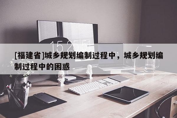 [福建省]城鄉(xiāng)規(guī)劃編制過程中，城鄉(xiāng)規(guī)劃編制過程中的困惑