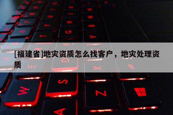 [福建省]地災(zāi)資質(zhì)怎么找客戶，地災(zāi)處理資質(zhì)