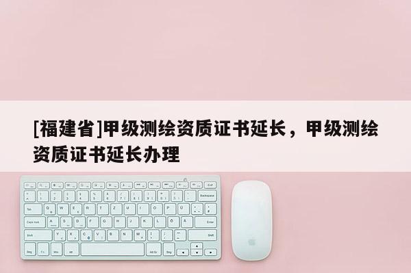[福建省]甲級(jí)測(cè)繪資質(zhì)證書(shū)延長(zhǎng)，甲級(jí)測(cè)繪資質(zhì)證書(shū)延長(zhǎng)辦理