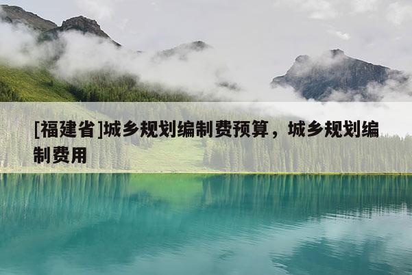 [福建省]城鄉(xiāng)規(guī)劃編制費預算，城鄉(xiāng)規(guī)劃編制費用