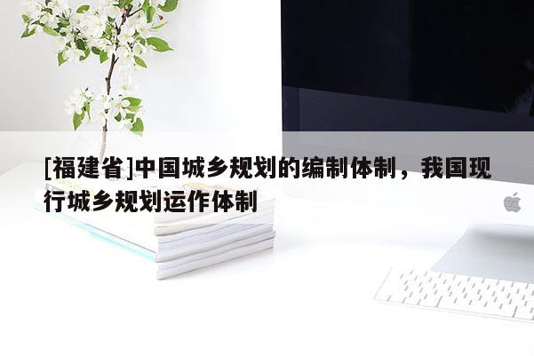 [福建省]中國城鄉(xiāng)規(guī)劃的編制體制，我國現(xiàn)行城鄉(xiāng)規(guī)劃運作體制