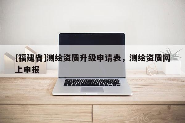 [福建省]測(cè)繪資質(zhì)升級(jí)申請(qǐng)表，測(cè)繪資質(zhì)網(wǎng)上申報(bào)