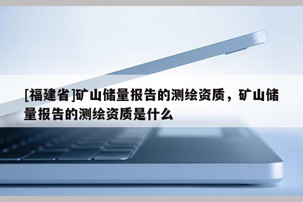 [福建省]礦山儲(chǔ)量報(bào)告的測(cè)繪資質(zhì)，礦山儲(chǔ)量報(bào)告的測(cè)繪資質(zhì)是什么