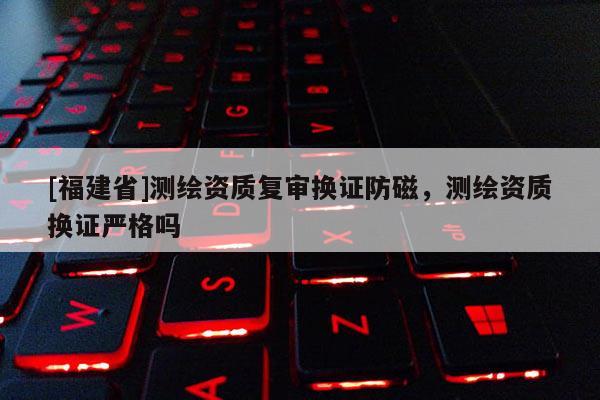 [福建省]測繪資質(zhì)復審換證防磁，測繪資質(zhì)換證嚴格嗎
