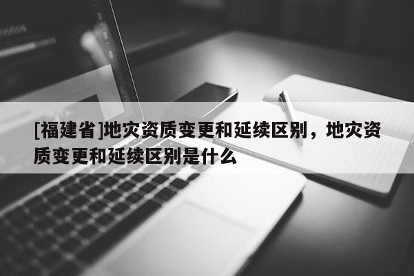 [福建省]地災(zāi)資質(zhì)變更和延續(xù)區(qū)別，地災(zāi)資質(zhì)變更和延續(xù)區(qū)別是什么