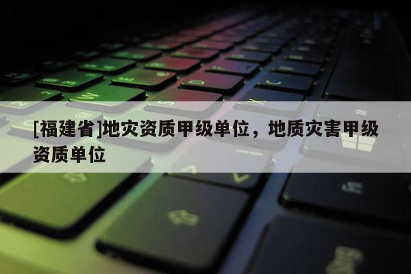 [福建省]地災(zāi)資質(zhì)甲級單位，地質(zhì)災(zāi)害甲級資質(zhì)單位