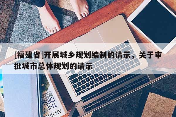[福建省]開展城鄉(xiāng)規(guī)劃編制的請(qǐng)示，關(guān)于審批城市總體規(guī)劃的請(qǐng)示