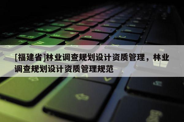 [福建省]林業(yè)調(diào)查規(guī)劃設計資質(zhì)管理，林業(yè)調(diào)查規(guī)劃設計資質(zhì)管理規(guī)范