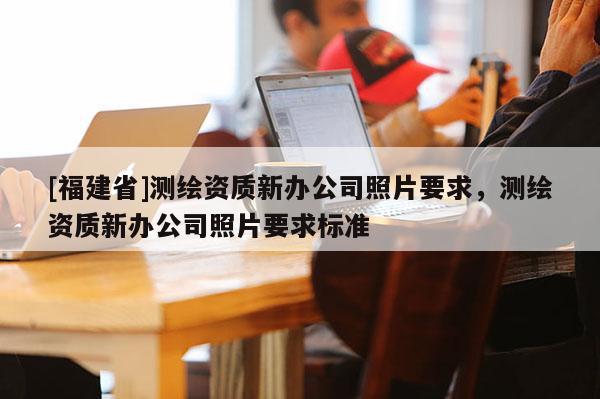 [福建省]測(cè)繪資質(zhì)新辦公司照片要求，測(cè)繪資質(zhì)新辦公司照片要求標(biāo)準(zhǔn)