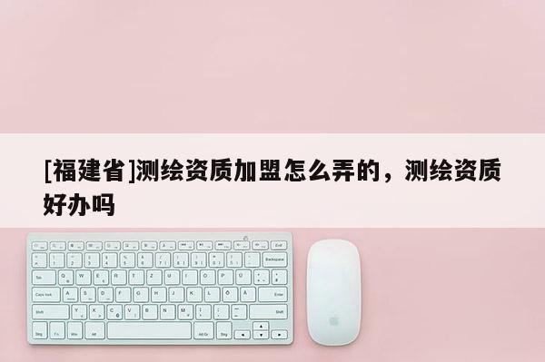 [福建省]測(cè)繪資質(zhì)加盟怎么弄的，測(cè)繪資質(zhì)好辦嗎