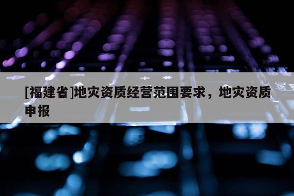 [福建省]地災(zāi)資質(zhì)經(jīng)營范圍要求，地災(zāi)資質(zhì)申報(bào)