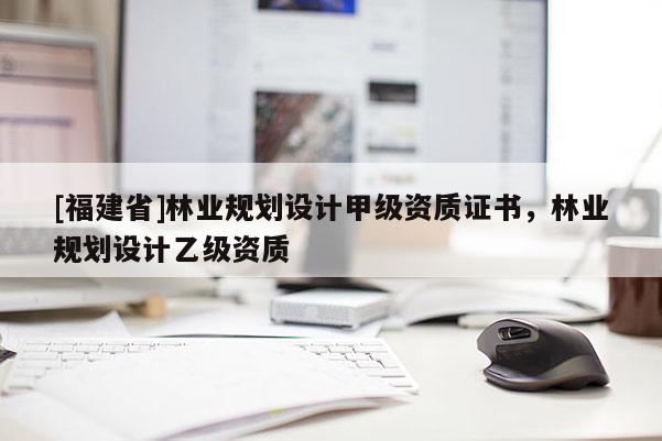 [福建省]林業(yè)規(guī)劃設(shè)計甲級資質(zhì)證書，林業(yè)規(guī)劃設(shè)計乙級資質(zhì)