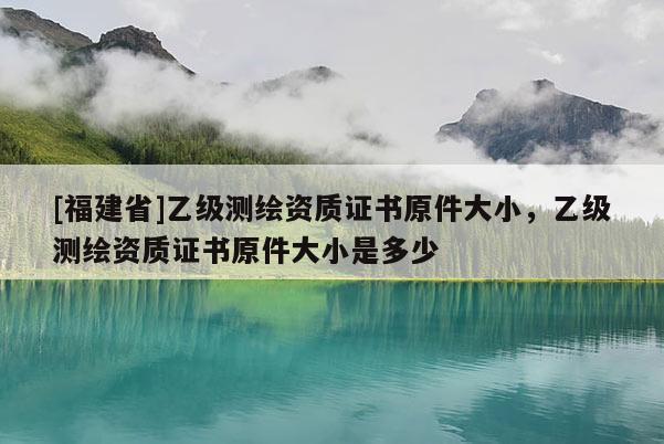 [福建省]乙級(jí)測(cè)繪資質(zhì)證書(shū)原件大小，乙級(jí)測(cè)繪資質(zhì)證書(shū)原件大小是多少
