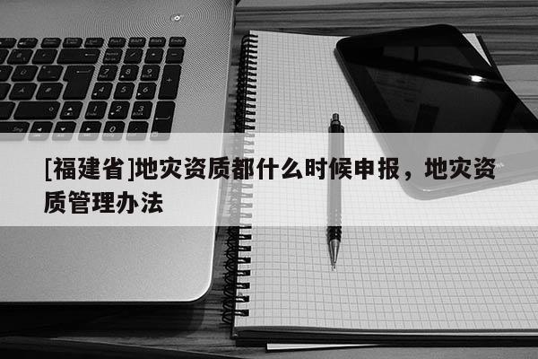 [福建省]地災(zāi)資質(zhì)都什么時(shí)候申報(bào)，地災(zāi)資質(zhì)管理辦法