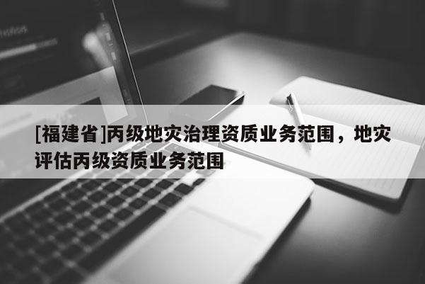 [福建省]丙級(jí)地災(zāi)治理資質(zhì)業(yè)務(wù)范圍，地災(zāi)評(píng)估丙級(jí)資質(zhì)業(yè)務(wù)范圍