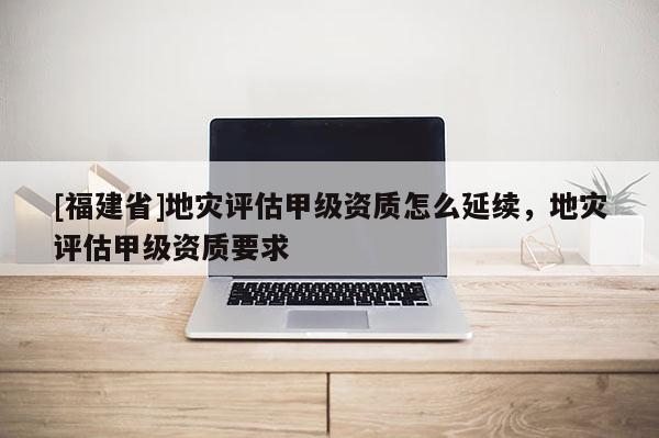 [福建省]地災(zāi)評(píng)估甲級(jí)資質(zhì)怎么延續(xù)，地災(zāi)評(píng)估甲級(jí)資質(zhì)要求
