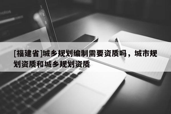 [福建省]城鄉(xiāng)規(guī)劃編制需要資質(zhì)嗎，城市規(guī)劃資質(zhì)和城鄉(xiāng)規(guī)劃資質(zhì)