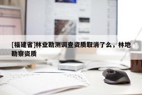 [福建省]林業(yè)勘測調(diào)查資質(zhì)取消了么，林地勘察資質(zhì)