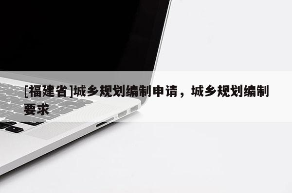 [福建省]城鄉(xiāng)規(guī)劃編制申請，城鄉(xiāng)規(guī)劃編制要求