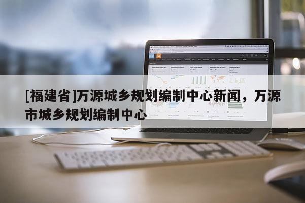 [福建省]萬(wàn)源城鄉(xiāng)規(guī)劃編制中心新聞，萬(wàn)源市城鄉(xiāng)規(guī)劃編制中心