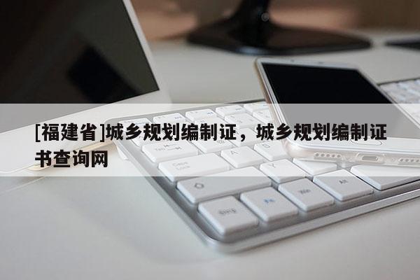 [福建省]城鄉(xiāng)規(guī)劃編制證，城鄉(xiāng)規(guī)劃編制證書查詢網(wǎng)