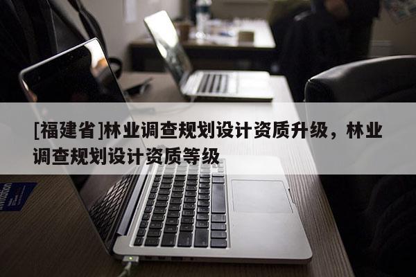 [福建省]林業(yè)調查規(guī)劃設計資質升級，林業(yè)調查規(guī)劃設計資質等級