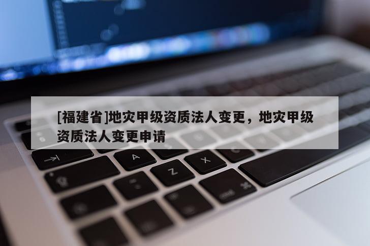 [福建省]地災(zāi)甲級(jí)資質(zhì)法人變更，地災(zāi)甲級(jí)資質(zhì)法人變更申請(qǐng)