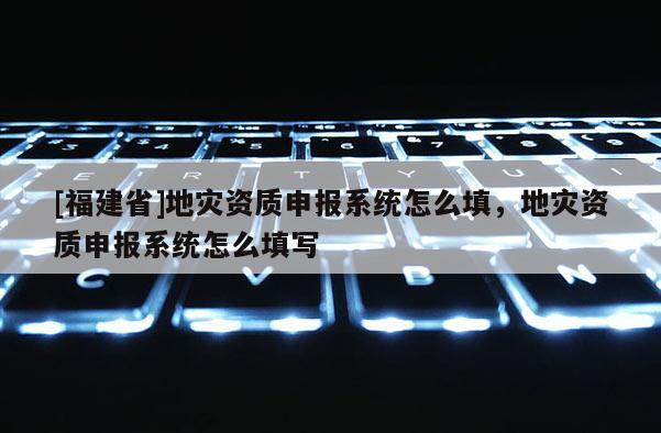 [福建省]地災(zāi)資質(zhì)申報(bào)系統(tǒng)怎么填，地災(zāi)資質(zhì)申報(bào)系統(tǒng)怎么填寫