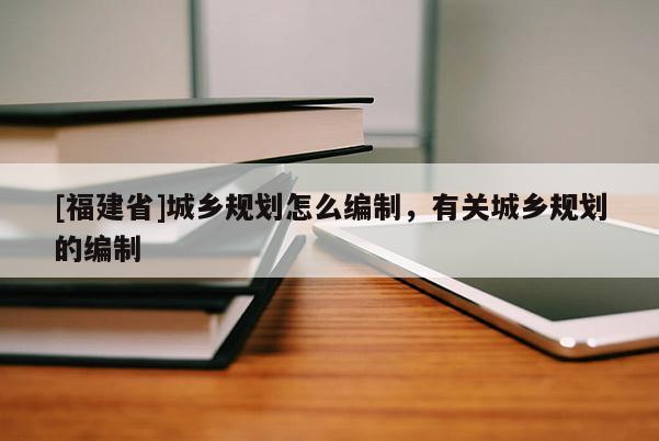 [福建省]城鄉(xiāng)規(guī)劃怎么編制，有關(guān)城鄉(xiāng)規(guī)劃的編制