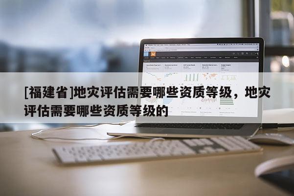 [福建省]地災評估需要哪些資質(zhì)等級，地災評估需要哪些資質(zhì)等級的