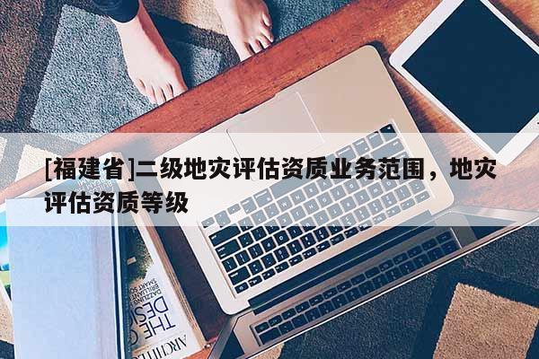 [福建省]二級地災評估資質業(yè)務范圍，地災評估資質等級