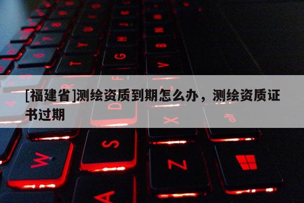 [福建省]測繪資質(zhì)到期怎么辦，測繪資質(zhì)證書過期