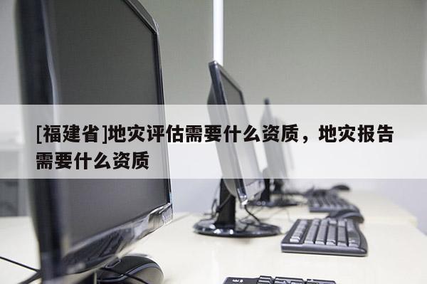 [福建省]地災(zāi)評估需要什么資質(zhì)，地災(zāi)報告需要什么資質(zhì)