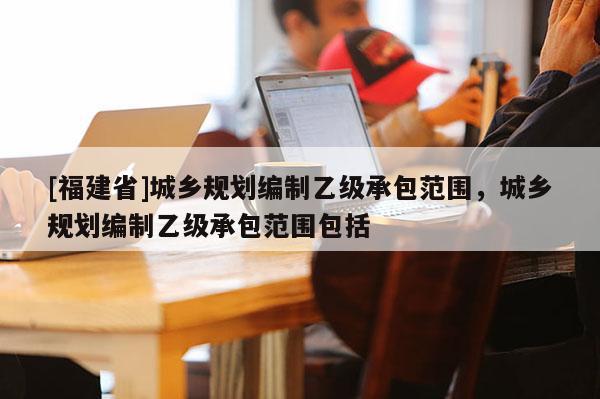 [福建省]城鄉(xiāng)規(guī)劃編制乙級(jí)承包范圍，城鄉(xiāng)規(guī)劃編制乙級(jí)承包范圍包括