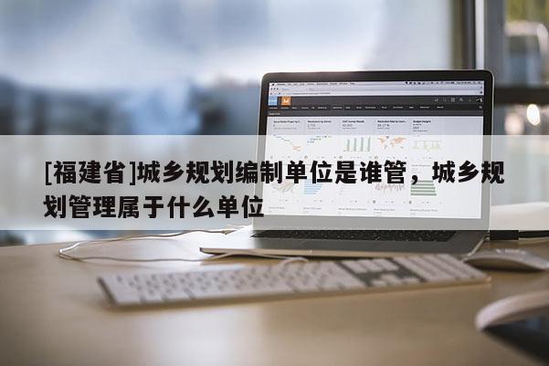 [福建省]城鄉(xiāng)規(guī)劃編制單位是誰管，城鄉(xiāng)規(guī)劃管理屬于什么單位