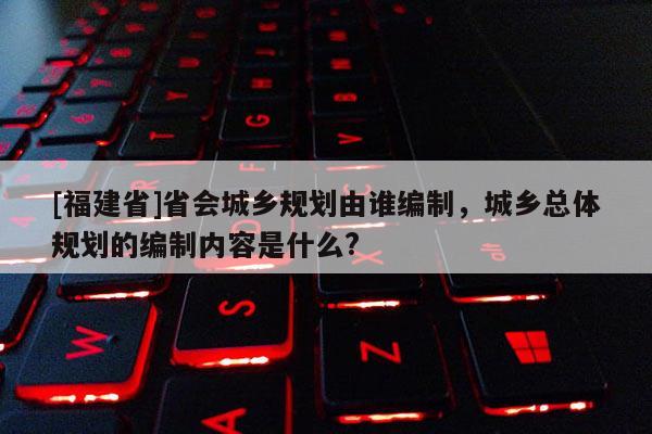 [福建省]省會城鄉(xiāng)規(guī)劃由誰編制，城鄉(xiāng)總體規(guī)劃的編制內(nèi)容是什么?
