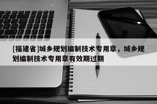 [福建省]城鄉(xiāng)規(guī)劃編制技術(shù)專用章，城鄉(xiāng)規(guī)劃編制技術(shù)專用章有效期過期