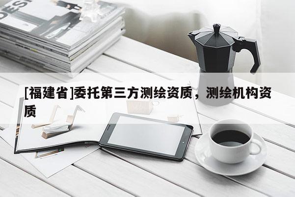 [福建省]委托第三方測繪資質(zhì)，測繪機構資質(zhì)