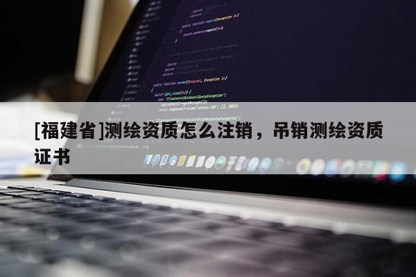 [福建省]測(cè)繪資質(zhì)怎么注銷，吊銷測(cè)繪資質(zhì)證書